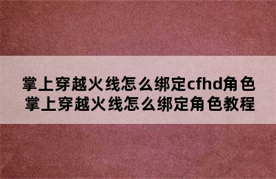 掌上穿越火线怎么绑定cfhd角色 掌上穿越火线怎么绑定角色教程